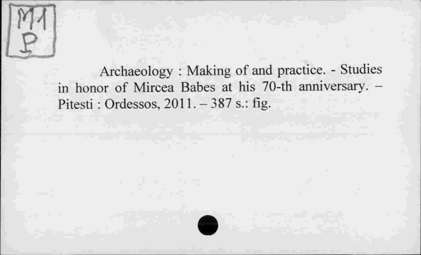 ﻿Archaeology : Making of and practice. - Studies in honor of Mircea Babes at his 70-th anniversary. -Pitesti : Ordessos, 2011. - 387 s.: fig.